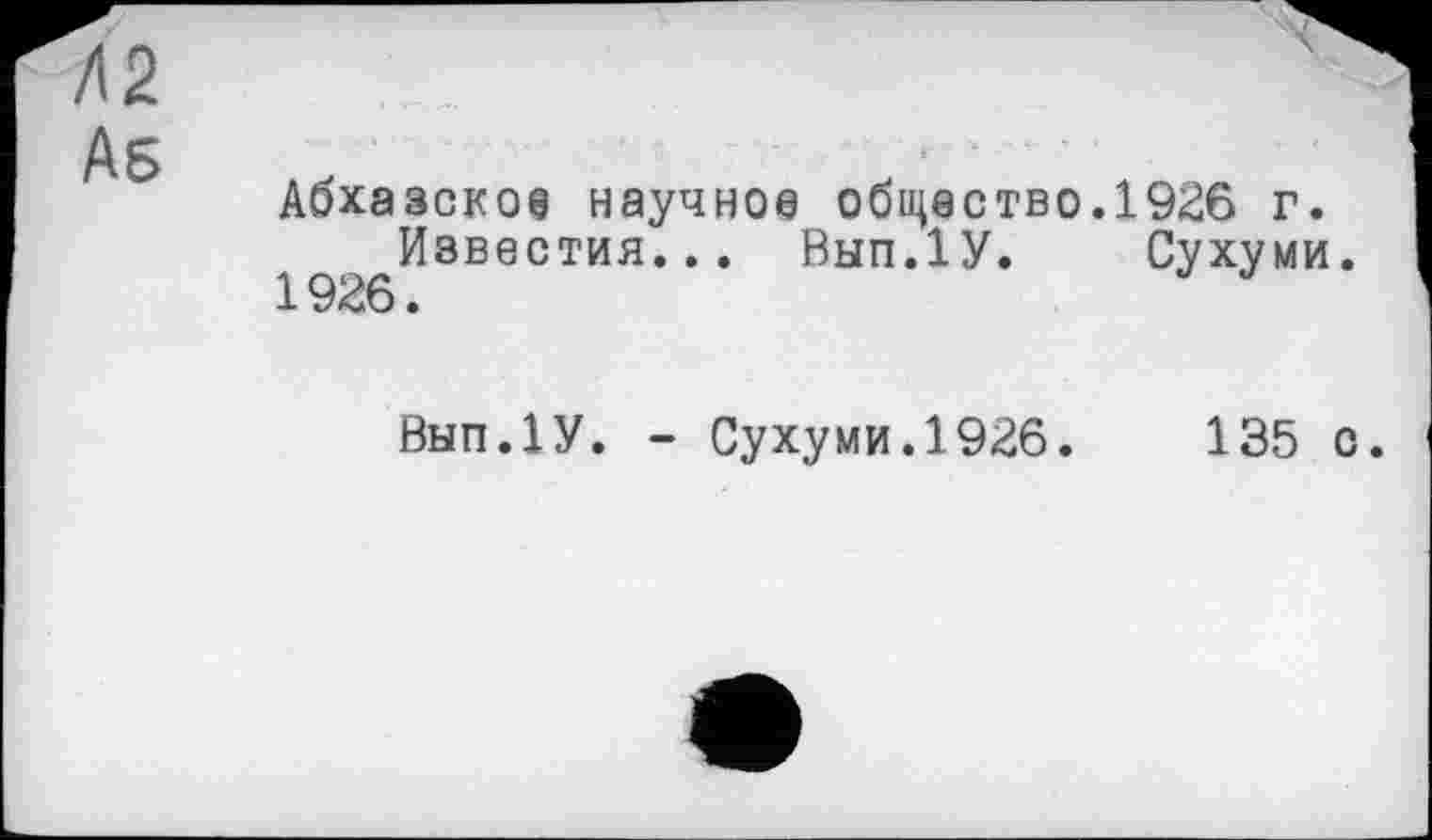 ﻿Л2
As
Абхазское научное общество.1926 г.
Известия... Вып.1У. Сухуми.
1926.	J
Внп.ІУ. - Сухуми.1926.	135 с.